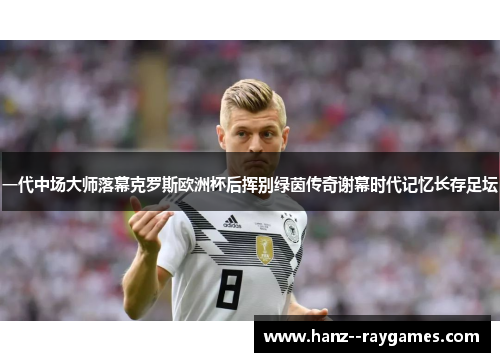 一代中场大师落幕克罗斯欧洲杯后挥别绿茵传奇谢幕时代记忆长存足坛 一代中场大师落幕克罗斯欧洲杯后挥别绿茵传奇谢幕时代记忆长存足坛