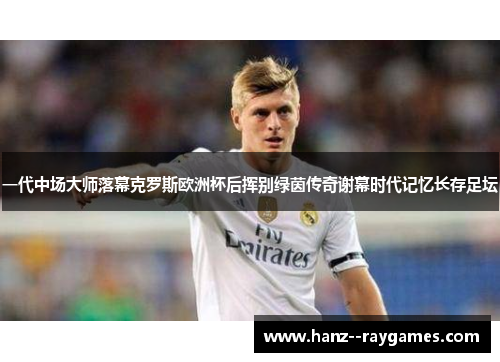 一代中场大师落幕克罗斯欧洲杯后挥别绿茵传奇谢幕时代记忆长存足坛 一代中场大师落幕克罗斯欧洲杯后挥别绿茵传奇谢幕时代记忆长存足坛